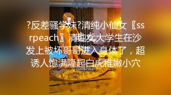 ?反差骚学妹?清纯小仙女〖ssrpeach〗清纯女大学生在沙发上被坏哥哥进入身体了，超诱人饱满隆起白虎稚嫩小穴