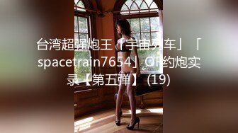 台湾超强炮王「宇宙列车」「spacetrain7654」OF约炮实录【第五弹】 (19)