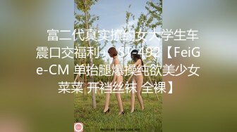 ✿富二代真实撩约女大学生车震口交福利+✿ST-492【FeiGe-CM 单抬腿爆操纯欲美少女菜菜 开裆丝袜 全裸】