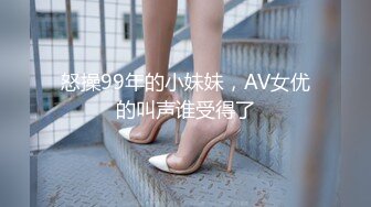 怒操99年的小妹妹，AV女优的叫声谁受得了