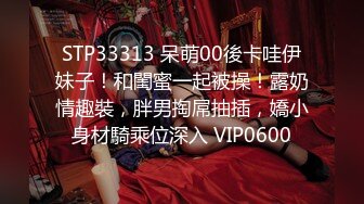 STP33313 呆萌00後卡哇伊妹子！和閨蜜一起被操！露奶情趣裝，胖男掏屌抽插，嬌小身材騎乘位深入 VIP0600