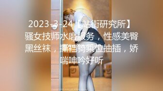 2023-3-24【站街研究所】骚女技师水磨服务，性感美臀黑丝袜，撕裆骑乘位抽插，娇喘呻吟好听