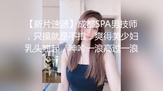 【新片速遞】成都SPA男技师，只摸就是不扣，爽得美少妇乳头翘起，呻吟一浪高过一浪！