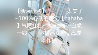 【新片速遞】 ✨✨✨♋♋太美了~100%心动的感觉【hahaha】气质杠杠~咪咪挺挺~白虎一线✨✨✨-~极品女神，高成本作品