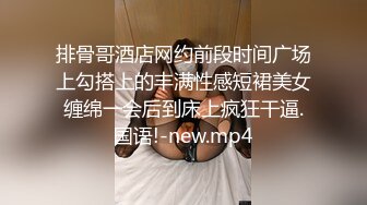 排骨哥酒店网约前段时间广场上勾搭上的丰满性感短裙美女缠绵一会后到床上疯狂干逼.国语!-new.mp4