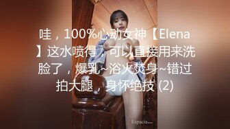 哇，100%心动女神【Elena】这水喷得，可以直接用来洗脸了，爆乳~浴火焚身~错过拍大腿，身怀绝技 (2)